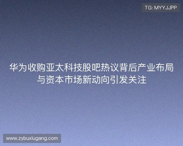 华为收购亚太科技股吧热议背后产业布局与资本市场新动向引发关注
